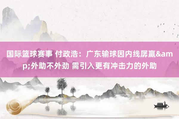 国际篮球赛事 付政浩：广东输球因内线孱羸&外助不外劲 需引入更有冲击力的外助