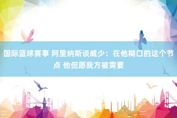 国际篮球赛事 阿里纳斯谈威少：在他糊口的这个节点 他但愿我方被需要