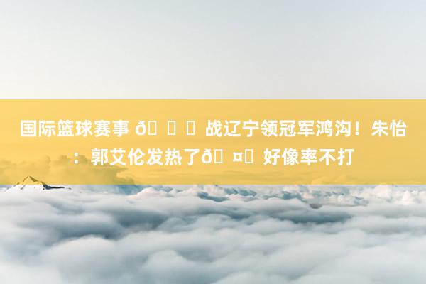 国际篮球赛事 💍战辽宁领冠军鸿沟！朱怡：郭艾伦发热了🤕好像率不打