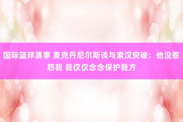 国际篮球赛事 麦克丹尼尔斯谈与索汉突破：他没惹怒我 我仅仅念念保护我方