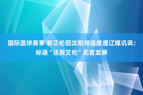 国际篮球赛事 郭艾伦回沈阳领适度遭辽媒讥讽：标语“还我艾伦”无言龙狮