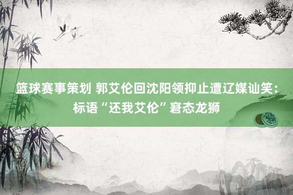 篮球赛事策划 郭艾伦回沈阳领抑止遭辽媒讪笑：标语“还我艾伦”