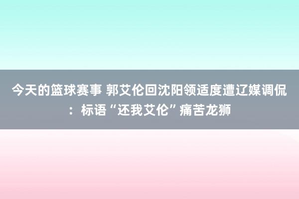 今天的篮球赛事 郭艾伦回沈阳领适度遭辽媒调侃：标语“还我艾伦”痛苦龙狮