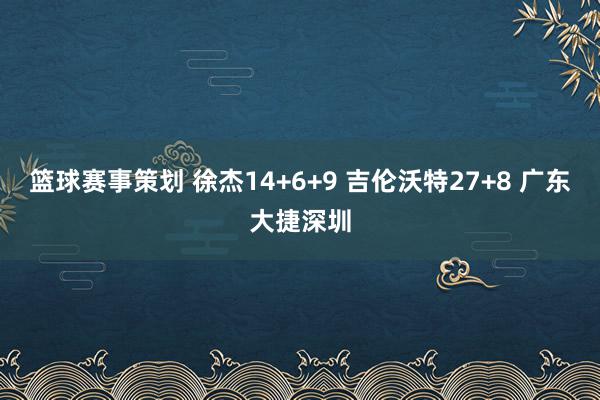 篮球赛事策划 徐杰14+6+9 吉伦沃特27+8 广东大捷深圳