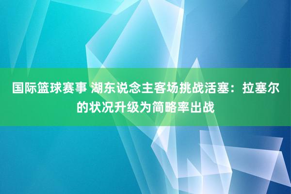 国际篮球赛事 湖东说念主客场挑战活塞：拉塞尔的状况升级为简略率出战