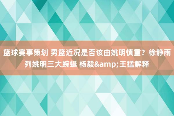 篮球赛事策划 男篮近况是否该由姚明慎重？徐静雨列姚明三大蜿蜒 杨毅&王猛解释