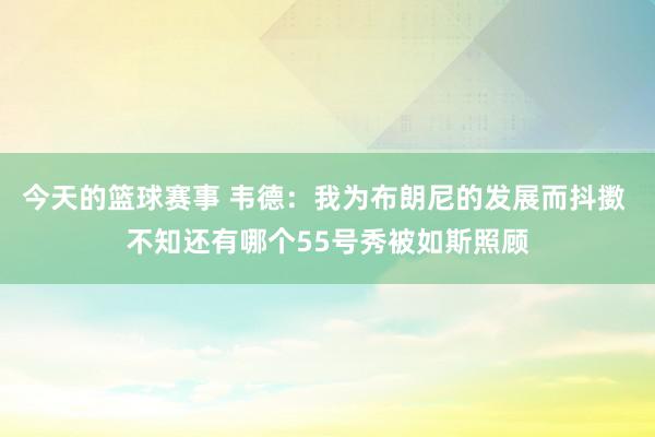 今天的篮球赛事 韦德：我为布朗尼的发展而抖擞 不知还有哪个55号秀被如斯照顾