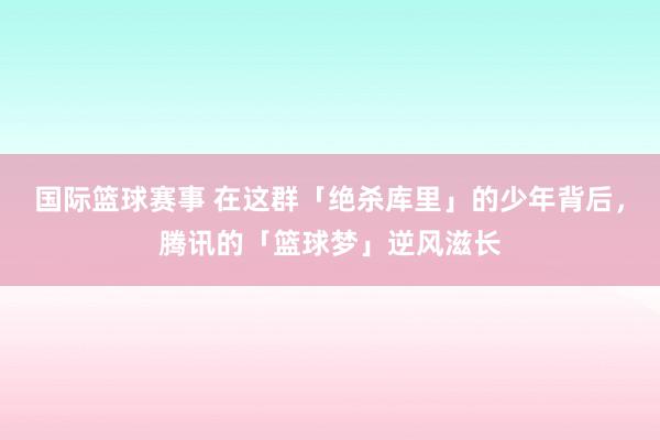 国际篮球赛事 在这群「绝杀库里」的少年背后，腾讯的「篮球梦」逆风滋长