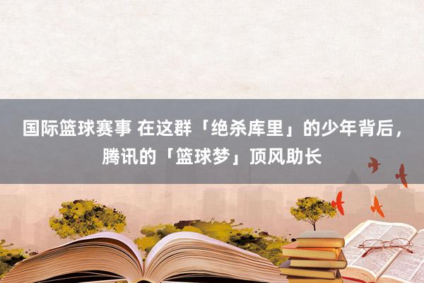 国际篮球赛事 在这群「绝杀库里」的少年背后，腾讯的「篮球梦」顶风助长