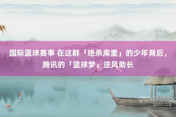 国际篮球赛事 在这群「绝杀库里」的少年背后，腾讯的「篮球梦」逆风助长