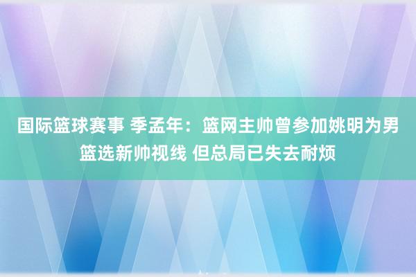 国际篮球赛事 季孟年：篮网主帅曾参加姚明为男篮选新帅视线 但总局已失去耐烦