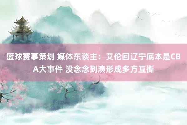 篮球赛事策划 媒体东谈主：艾伦回辽宁底本是CBA大事件 没念念到演形成多方互撕