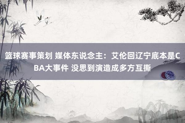 篮球赛事策划 媒体东说念主：艾伦回辽宁底本是CBA大事件 没思到演造成多方互撕