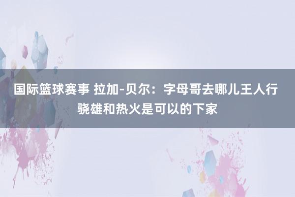 国际篮球赛事 拉加-贝尔：字母哥去哪儿王人行 骁雄和热火是可以的下家