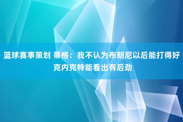 篮球赛事策划 蒂格：我不认为布朗尼以后能打得好 克内克特能看出有后劲