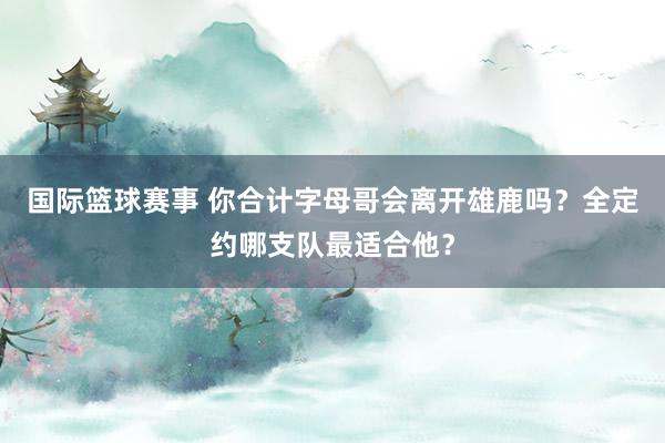 国际篮球赛事 你合计字母哥会离开雄鹿吗？全定约哪支队最适合他？