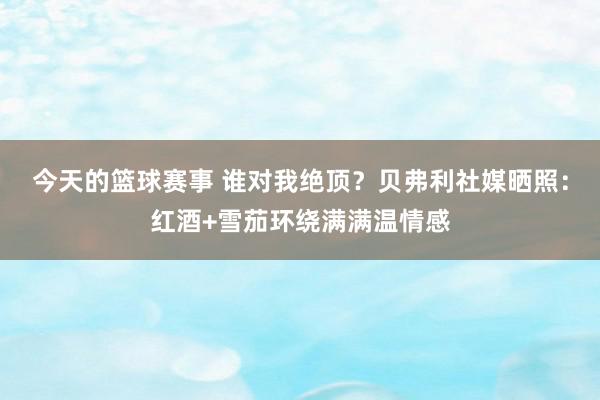 今天的篮球赛事 谁对我绝顶？贝弗利社媒晒照：红酒+雪茄环绕满满温情感