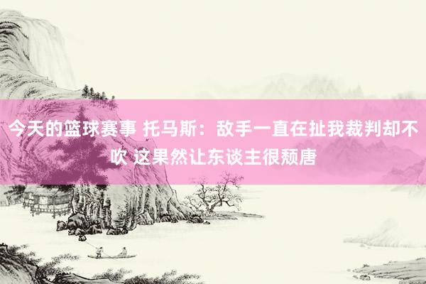 今天的篮球赛事 托马斯：敌手一直在扯我裁判却不吹 这果然让东谈主很颓唐