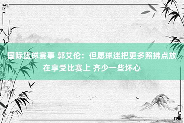 国际篮球赛事 郭艾伦：但愿球迷把更多照拂点放在享受比赛上 齐少一些坏心