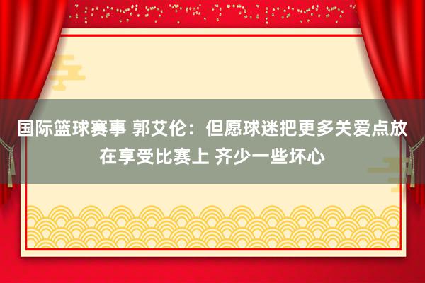 国际篮球赛事 郭艾伦：但愿球迷把更多关爱点放在享受比赛上 齐少一些坏心