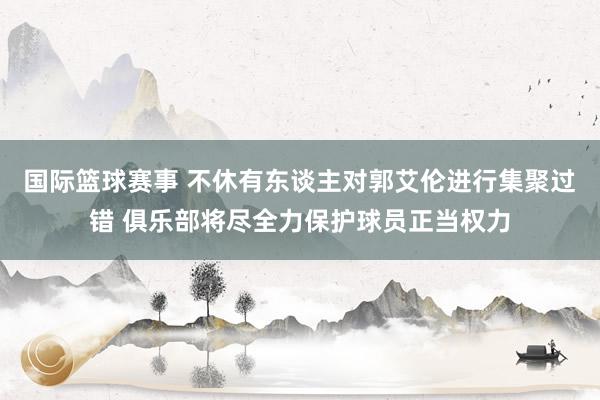 国际篮球赛事 不休有东谈主对郭艾伦进行集聚过错 俱乐部将尽全力保护球员正当权力