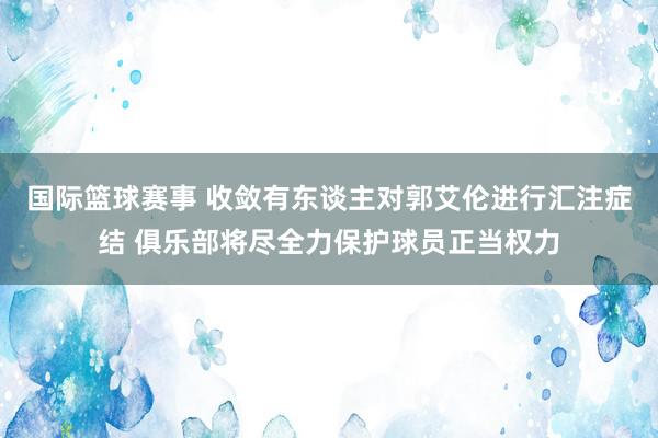 国际篮球赛事 收敛有东谈主对郭艾伦进行汇注症结 俱乐部将尽全力保护球员正当权力