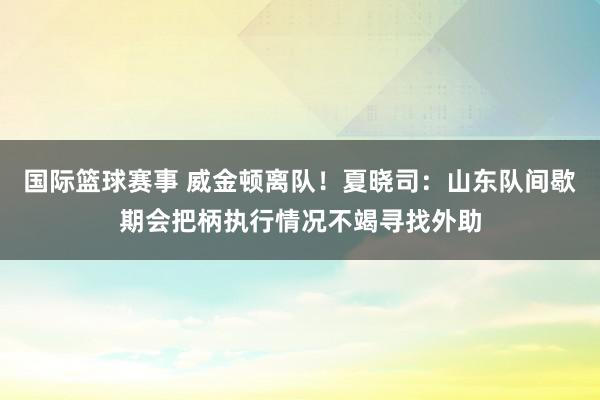 国际篮球赛事 威金顿离队！夏晓司：山东队间歇期会把柄执行情况不竭寻找外助