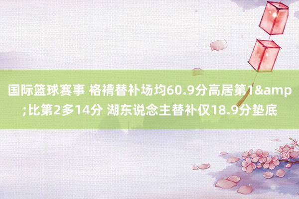 国际篮球赛事 袼褙替补场均60.9分高居第1&比第2多14分 湖东说念主替补仅18.9分垫底