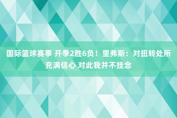 国际篮球赛事 开季2胜6负！里弗斯：对扭转处所充满信心 对此我并不挂念