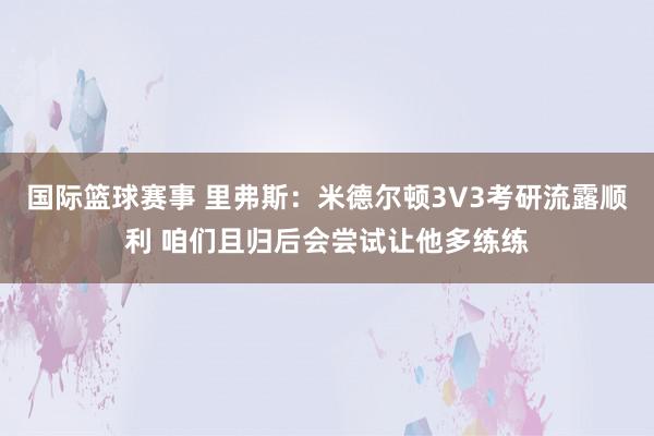 国际篮球赛事 里弗斯：米德尔顿3V3考研流露顺利 咱们且归后会尝试让他多练练