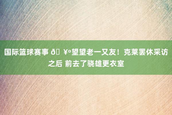 国际篮球赛事 🥺望望老一又友！克莱罢休采访之后 前去了骁雄更衣室