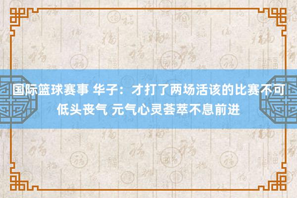 国际篮球赛事 华子：才打了两场活该的比赛不可低头丧气 元气心灵荟萃不息前进