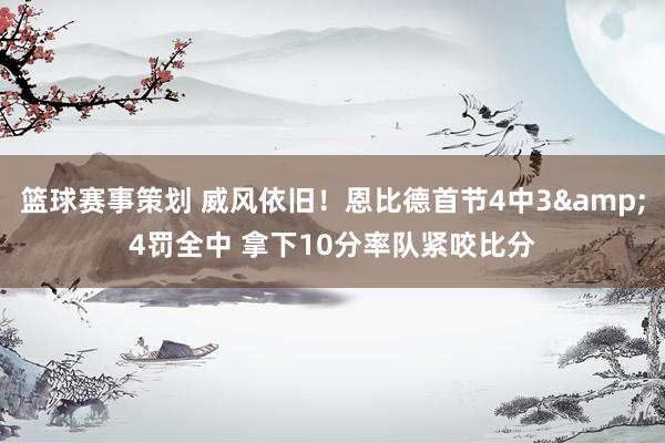 篮球赛事策划 威风依旧！恩比德首节4中3&4罚全中 拿下10分率队紧咬比分