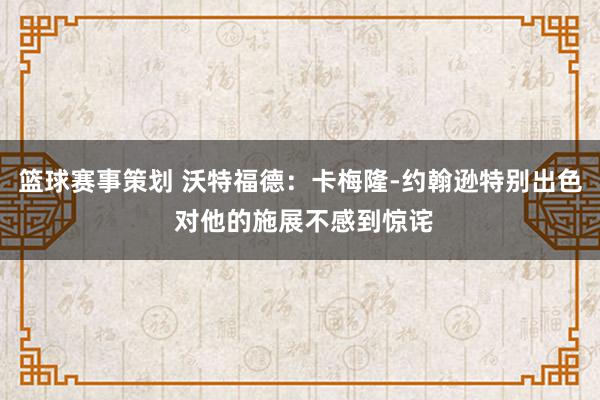 篮球赛事策划 沃特福德：卡梅隆-约翰逊特别出色 对他的施展不感到惊诧