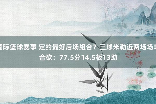 国际篮球赛事 定约最好后场组合？三球米勒近两场场均合砍：77.5分14.5板13助