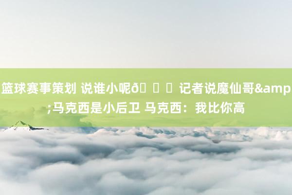 篮球赛事策划 说谁小呢😂记者说魔仙哥&马克西是小后卫 马克西：我比你高