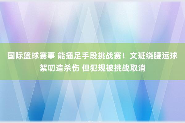 国际篮球赛事 能插足手段挑战赛！文班绕腰运球絮叨造杀伤 但犯规被挑战取消