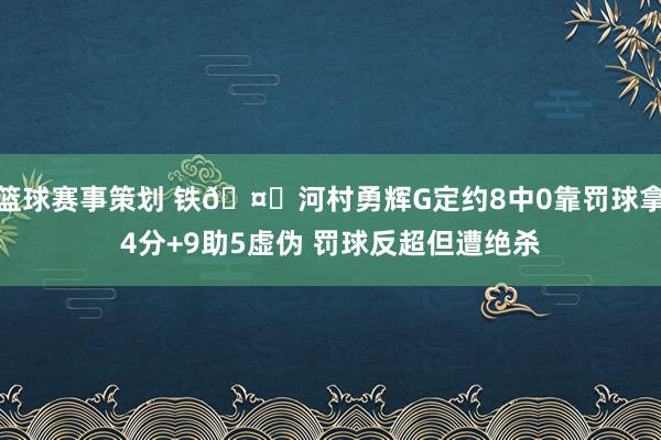 篮球赛事策划 铁🤔河村勇辉G定约8中0靠罚球拿4分+9助5虚伪 罚球反超但遭绝杀