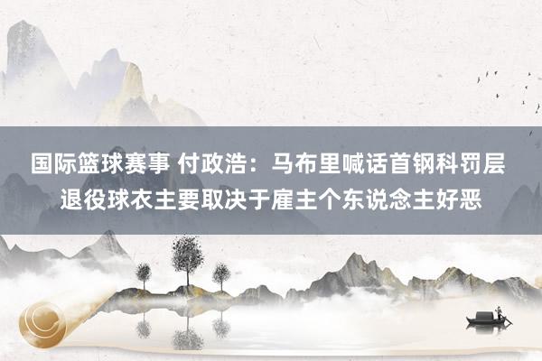 国际篮球赛事 付政浩：马布里喊话首钢科罚层 退役球衣主要取决于雇主个东说念主好恶