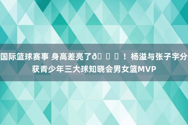 国际篮球赛事 身高差亮了😝！杨溢与张子宇分获青少年三大球知晓会男女篮MVP