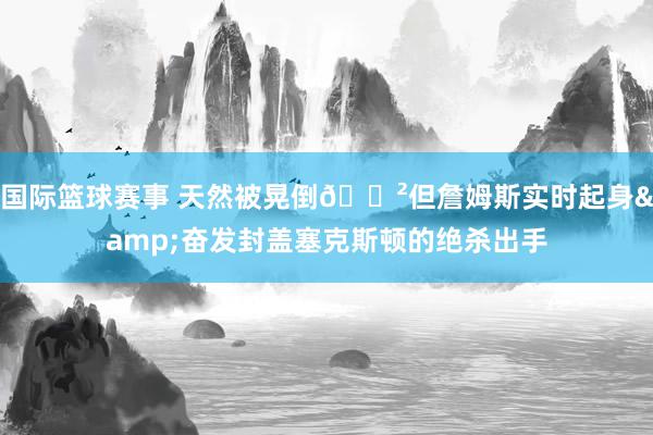 国际篮球赛事 天然被晃倒😲但詹姆斯实时起身&奋发封盖塞克斯顿的绝杀出手