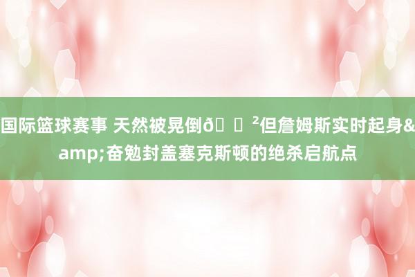 国际篮球赛事 天然被晃倒😲但詹姆斯实时起身&奋勉封盖塞克斯顿的绝杀启航点