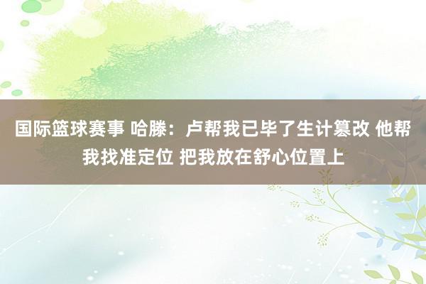 国际篮球赛事 哈滕：卢帮我已毕了生计篡改 他帮我找准定位 把我放在舒心位置上