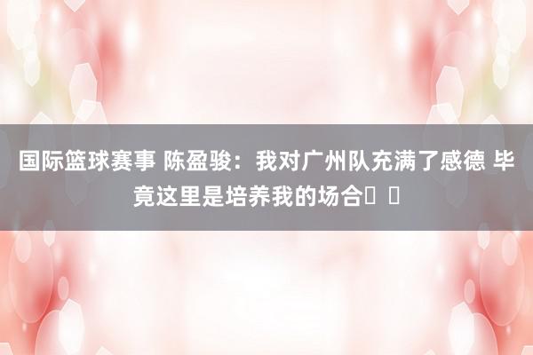 国际篮球赛事 陈盈骏：我对广州队充满了感德 毕竟这里是培养我的场合❤️