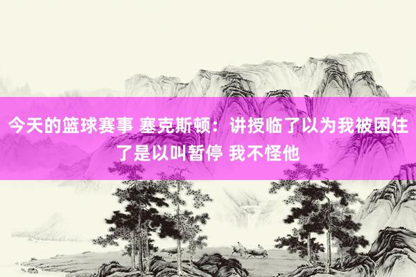 今天的篮球赛事 塞克斯顿：讲授临了以为我被困住了是以叫暂停 我不怪他