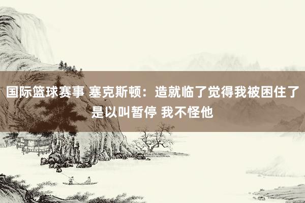 国际篮球赛事 塞克斯顿：造就临了觉得我被困住了是以叫暂停 我不怪他