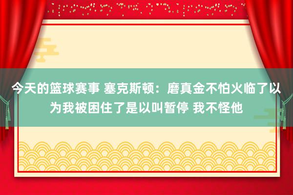 今天的篮球赛事 塞克斯顿：磨真金不怕火临了以为我被困住了是以叫暂停 我不怪他