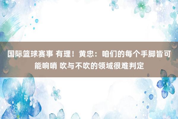 国际篮球赛事 有理！黄忠：咱们的每个手脚皆可能响哨 吹与不吹的领域很难判定