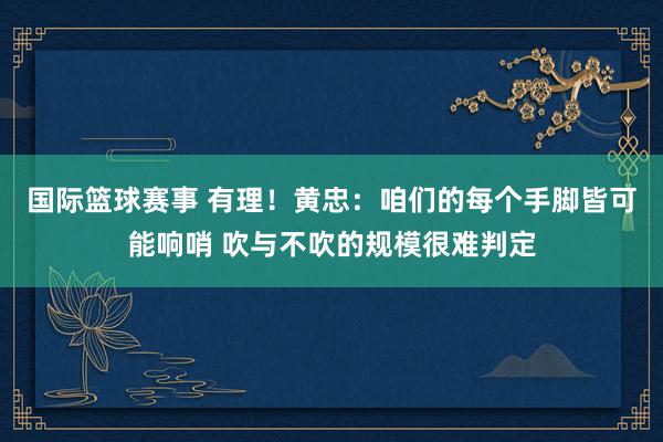 国际篮球赛事 有理！黄忠：咱们的每个手脚皆可能响哨 吹与不吹的规模很难判定