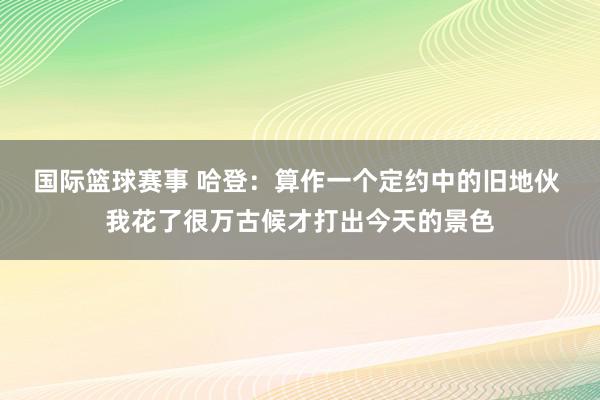 国际篮球赛事 哈登：算作一个定约中的旧地伙 我花了很万古候才打出今天的景色